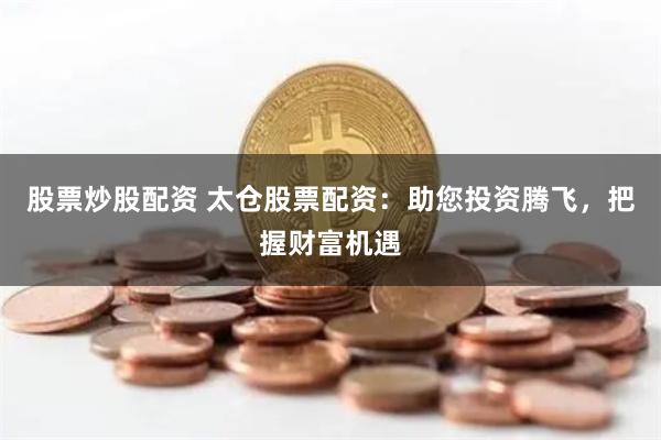 股票炒股配资 太仓股票配资：助您投资腾飞，把握财富机遇