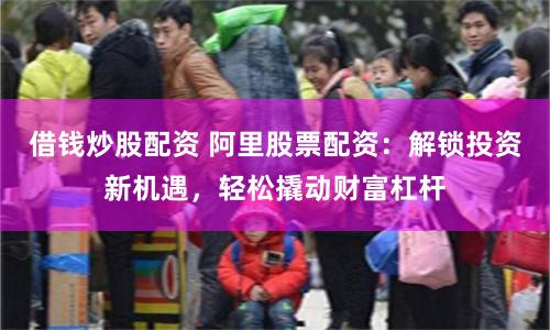 借钱炒股配资 阿里股票配资：解锁投资新机遇，轻松撬动财富杠杆