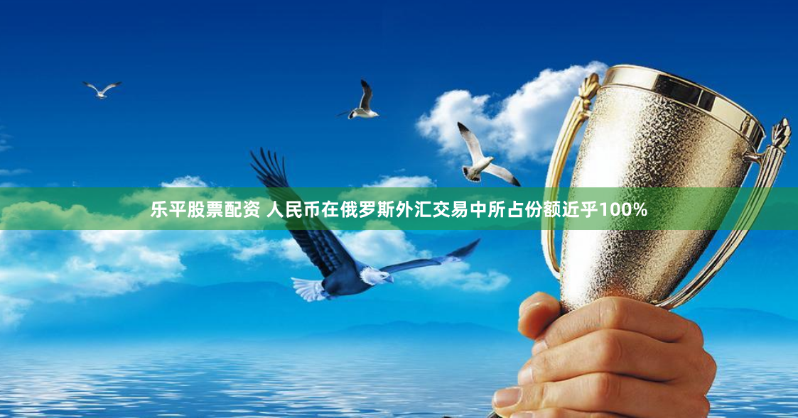 乐平股票配资 人民币在俄罗斯外汇交易中所占份额近乎100%