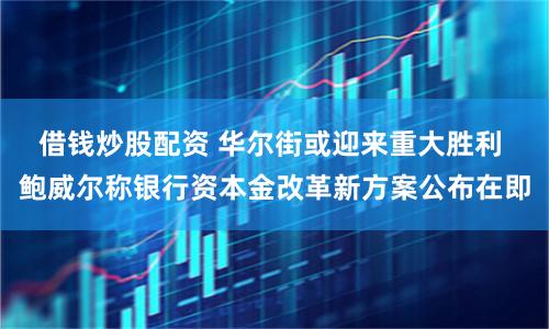 借钱炒股配资 华尔街或迎来重大胜利 鲍威尔称银行资本金改革新方案公布在即