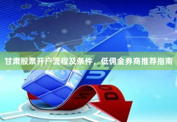 甘肃股票开户流程及条件，低佣金券商推荐指南